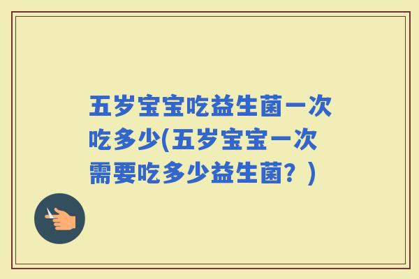 五岁宝宝吃益生菌一次吃多少(五岁宝宝一次需要吃多少益生菌？)