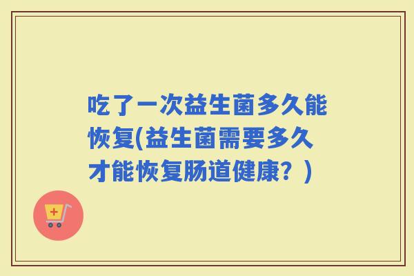 吃了一次益生菌多久能恢复(益生菌需要多久才能恢复肠道健康?) 吃了一次益生菌多久能恢复(益生菌需要多久才能恢复肠道健康?)