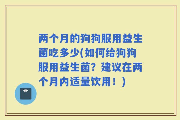 两个月的狗狗服用益生菌吃多少(如何给狗狗服用益生菌?建议在两个月内适量饮用!) 两个月的狗狗服用益生菌吃多少(如何给狗狗服用益生菌?建议在两个月内适量饮用!)