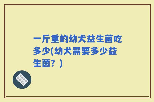 一斤重的幼犬益生菌吃多少(幼犬需要多少益生菌？)