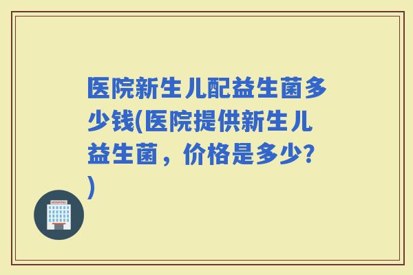 医院新生儿配益生菌多少钱(医院提供新生儿益生菌，价格是多少？)