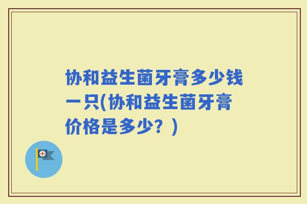 协和益生菌牙膏多少钱一只(协和益生菌牙膏价格是多少？)