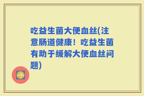 吃益生菌大便丝(注意肠道健康!吃益生菌有助于缓解大便丝问题) 吃益生菌大便丝(注意肠道健康!吃益生菌有助于缓解大便丝问题)