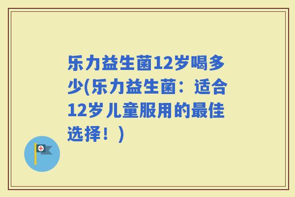 乐力益生菌12岁喝多少(乐力益生菌:适合12岁儿童服用的佳选择!) 乐力益生菌12岁喝多少(乐力益生菌:适合12岁儿童服用的佳选择!)