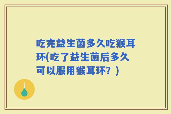 吃完益生菌多久吃猴耳环(吃了益生菌后多久可以服用猴耳环？)