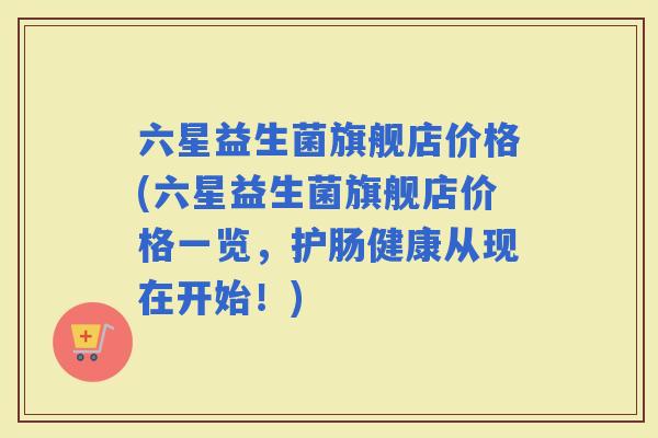 六星益生菌旗舰店价格(六星益生菌旗舰店价格一览，护肠健康从现在开始！)