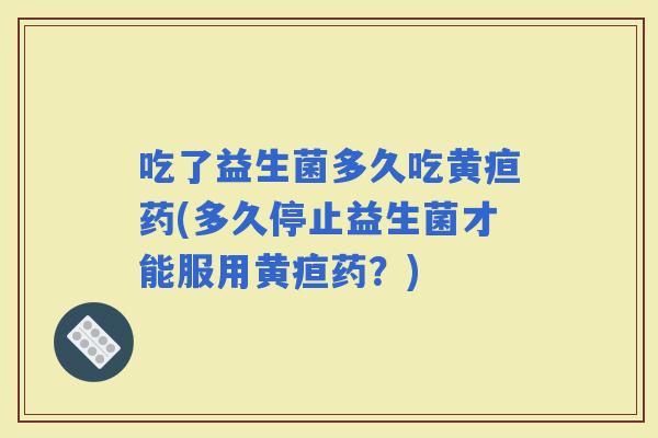 吃了益生菌多久吃黄疸药(多久停止益生菌才能服用黄疸药？)
