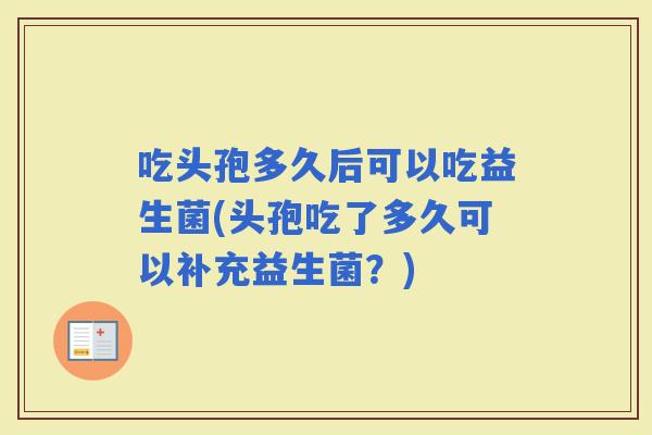 吃头孢多久后可以吃益生菌(头孢吃了多久可以补充益生菌？)