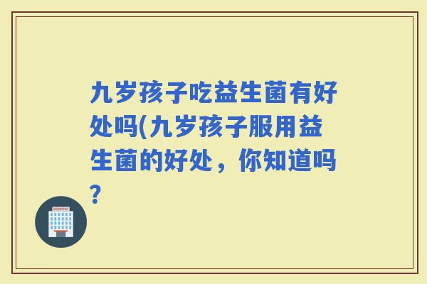 九岁孩子吃益生菌有好处吗(九岁孩子服用益生菌的好处,你知道吗? 九岁孩子吃益生菌有好处吗(九岁孩子服用益生菌的好处,你知道吗?