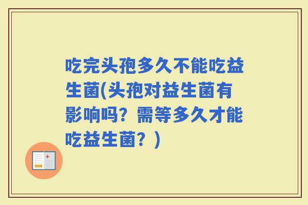 吃完头孢多久不能吃益生菌(头孢对益生菌有影响吗？需等多久才能吃益生菌？)
