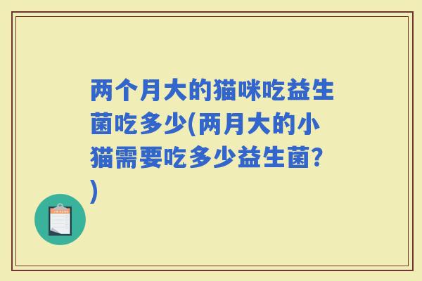 两个月大的猫咪吃益生菌吃多少(两月大的小猫需要吃多少益生菌？)