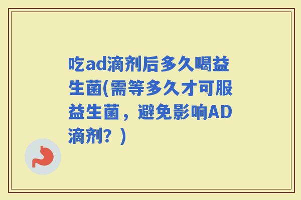 吃ad滴剂后多久喝益生菌(需等多久才可服益生菌，避免影响AD滴剂？)