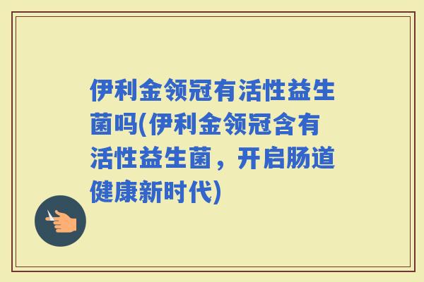 伊利金领冠有活性益生菌吗(伊利金领冠含有活性益生菌，开启肠道健康新时代)