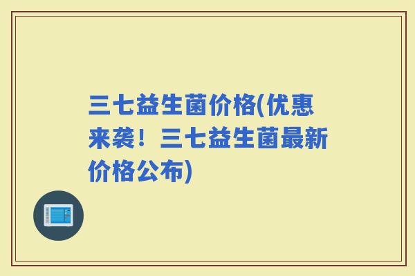 三七益生菌价格(优惠来袭!三七益生菌新价格公布) 三七益生菌价格(优惠来袭!三七益生菌新价格公布)