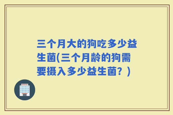 三个月大的狗吃多少益生菌(三个月龄的狗需要摄入多少益生菌?) 三个月大的狗吃多少益生菌(三个月龄的狗需要摄入多少益生菌?)