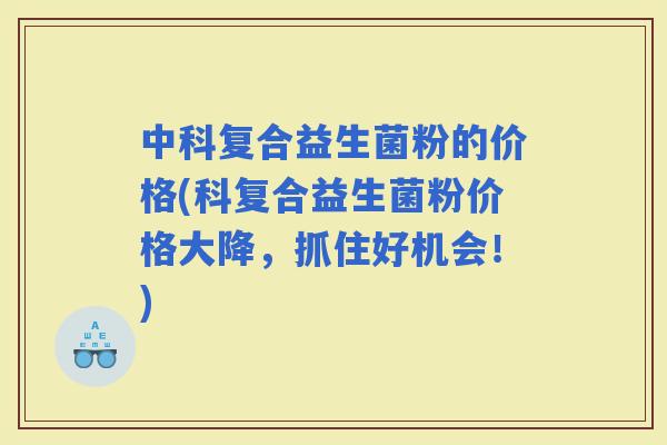 中科复合益生菌粉的价格(科复合益生菌粉价格大降，抓住好机会！)