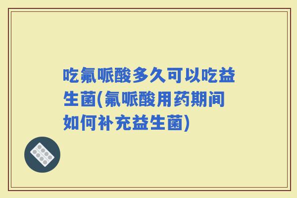 吃氟哌酸多久可以吃益生菌(氟哌酸用药期间如何补充益生菌)