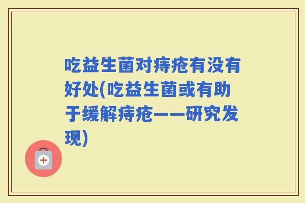 吃益生菌对痔疮有没有好处(吃益生菌或有助于缓解痔疮——研究发现) 吃益生菌对痔疮有没有好处(吃益生菌或有助于缓解痔疮——研究发现)