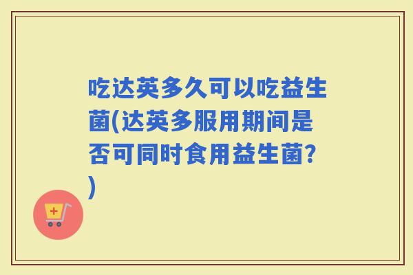 吃达英多久可以吃益生菌(达英多服用期间是否可同时食用益生菌？)