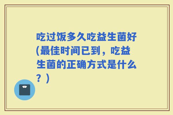 吃过饭多久吃益生菌好(佳时间已到，吃益生菌的正确方式是什么？)