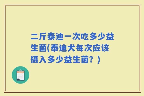 二斤泰迪一次吃多少益生菌(泰迪犬每次应该摄入多少益生菌？)