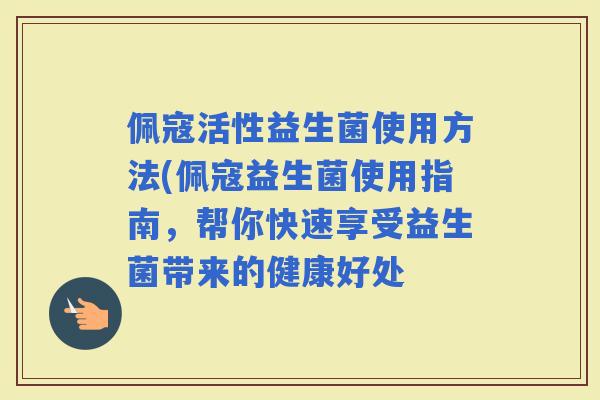 佩寇活性益生菌使用方法(佩寇益生菌使用指南，帮你快速享受益生菌带来的健康好处