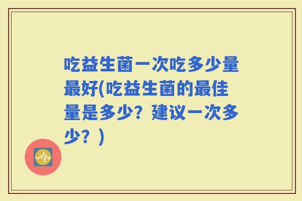 吃益生菌一次吃多少量好(吃益生菌的佳量是多少?建议一次多少?) 吃益生菌一次吃多少量好(吃益生菌的佳量是多少?建议一次多少?)