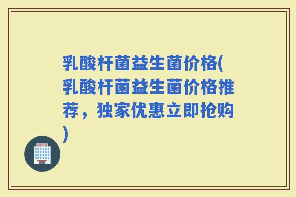 乳酸杆菌益生菌价格(乳酸杆菌益生菌价格推荐,独家优惠立即抢购) 乳酸杆菌益生菌价格(乳酸杆菌益生菌价格推荐,独家优惠立即抢购)