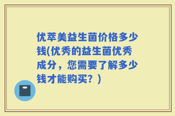 优萃美益生菌价格多少钱(优秀的益生菌优秀成分，您需要了解多少钱才能购买？)