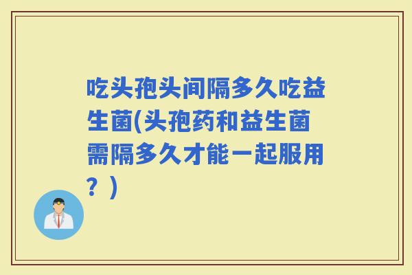 吃头孢头间隔多久吃益生菌(头孢药和益生菌需隔多久才能一起服用?) 吃头孢头间隔多久吃益生菌(头孢药和益生菌需隔多久才能一起服用?)