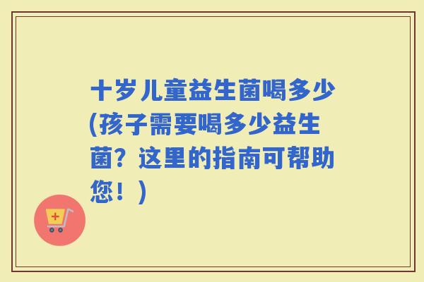 十岁儿童益生菌喝多少(孩子需要喝多少益生菌?这里的指南可帮助您!) 十岁儿童益生菌喝多少(孩子需要喝多少益生菌?这里的指南可帮助您!)