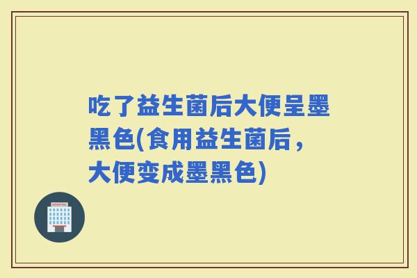 吃了益生菌后大便呈墨黑色(食用益生菌后，大便变成墨黑色)