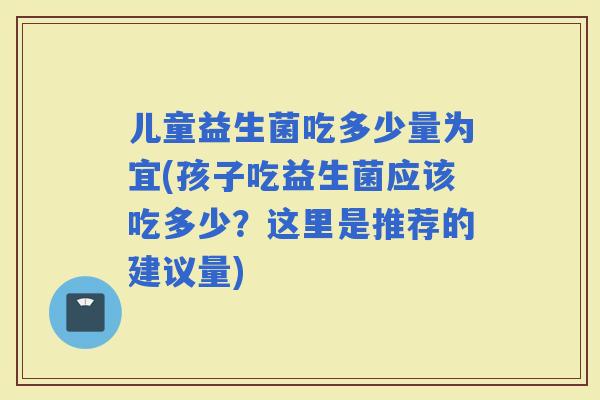 儿童益生菌吃多少量为宜(孩子吃益生菌应该吃多少？这里是推荐的建议量)