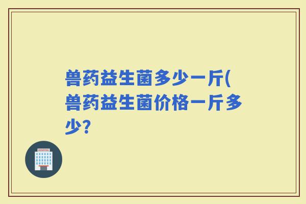 兽药益生菌多少一斤(兽药益生菌价格一斤多少? 兽药益生菌多少一斤(兽药益生菌价格一斤多少?