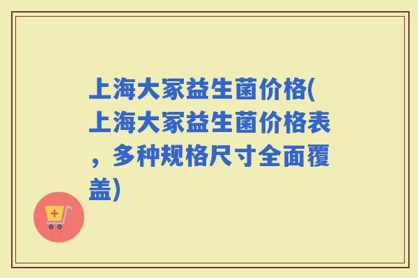 上海大冢益生菌价格(上海大冢益生菌价格表，多种规格尺寸全面覆盖)