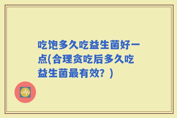 吃饱多久吃益生菌好一点(合理贪吃后多久吃益生菌有效？)