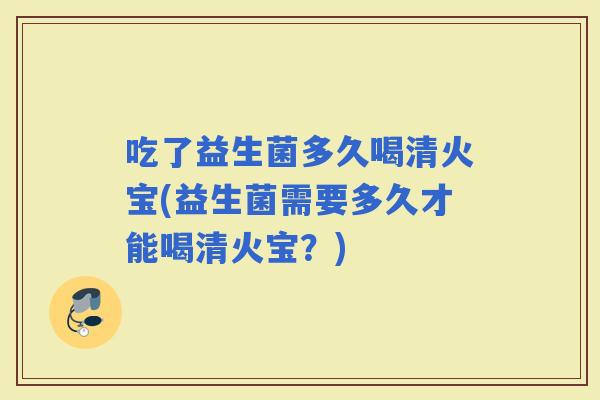 吃了益生菌多久喝清火宝(益生菌需要多久才能喝清火宝?) 吃了益生菌多久喝清火宝(益生菌需要多久才能喝清火宝?)