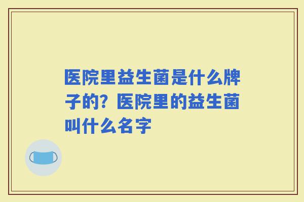 医院里益生菌是什么牌子的?医院里的益生菌叫什么名字 医院里益生菌是什么牌子的?医院里的益生菌叫什么名字