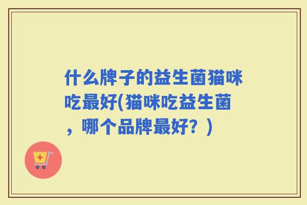 什么牌子的益生菌猫咪吃好(猫咪吃益生菌，哪个品牌好？)