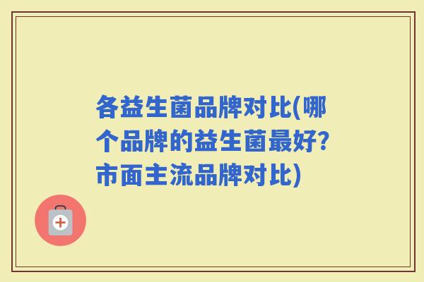 各益生菌品牌对比(哪个品牌的益生菌好？市面主流品牌对比)