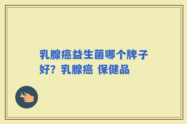 乳腺益生菌哪个牌子好?乳腺 保健品 乳腺益生菌哪个牌子好?乳腺 保健品