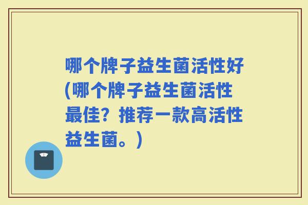 哪个牌子益生菌活性好(哪个牌子益生菌活性佳？推荐一款高活性益生菌。)