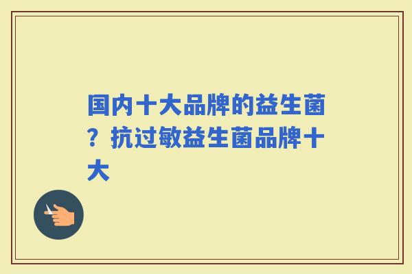 国内十大品牌的益生菌？抗益生菌品牌十大