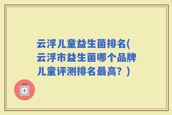 云浮儿童益生菌排名(云浮市益生菌哪个品牌儿童评测排名高?) 云浮儿童益生菌排名(云浮市益生菌哪个品牌儿童评测排名高?)
