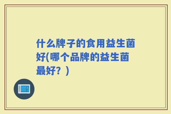 什么牌子的食用益生菌好(哪个品牌的益生菌好？)
