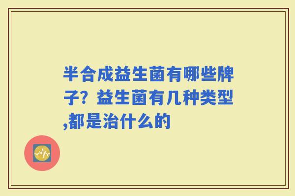 半合成益生菌有哪些牌子？益生菌有几种类型,都是什么的