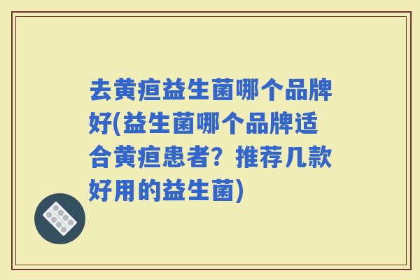 去黄疸益生菌哪个品牌好(益生菌哪个品牌适合黄疸患者？推荐几款好用的益生菌)