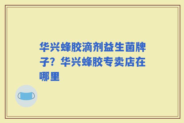 华兴蜂胶滴剂益生菌牌子？华兴蜂胶专卖店在哪里