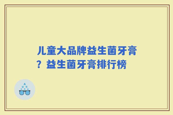 儿童大品牌益生菌牙膏？益生菌牙膏排行榜
