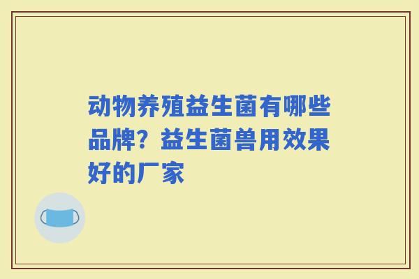 动物养殖益生菌有哪些品牌？益生菌兽用效果好的厂家